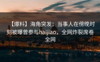 【爆料】海角突发：当事人在傍晚时刻被曝曾参与haijiao，全网炸裂席卷全网