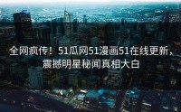 全网疯传！51瓜网51漫画51在线更新，震撼明星秘闻真相大白