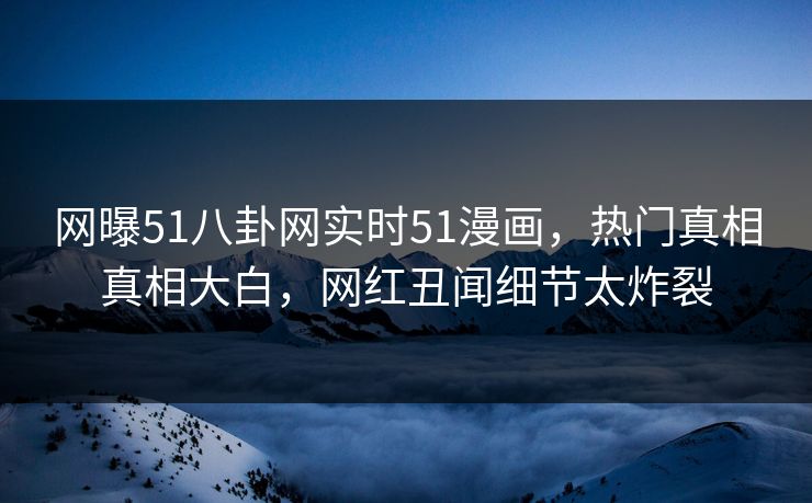 网曝51八卦网实时51漫画，热门真相真相大白，网红丑闻细节太炸裂