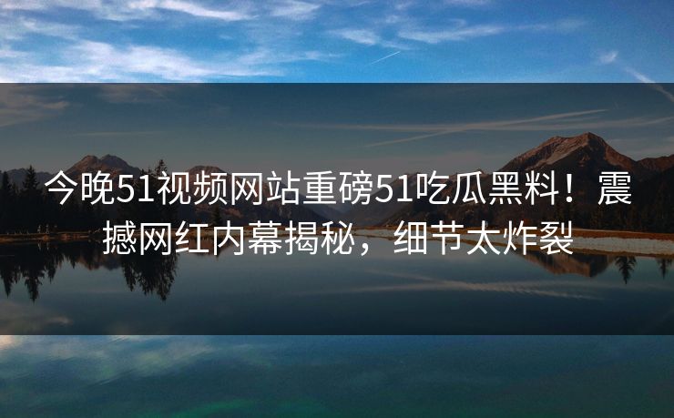 今晚51视频网站重磅51吃瓜黑料！震撼网红内幕揭秘，细节太炸裂