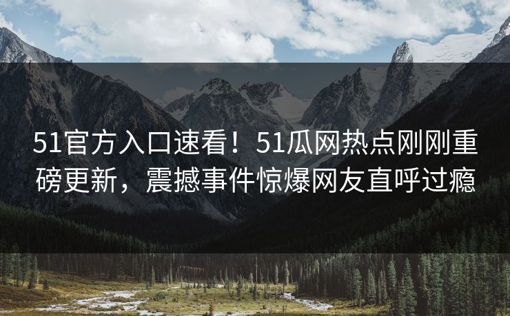51官方入口速看！51瓜网热点刚刚重磅更新，震撼事件惊爆网友直呼过瘾