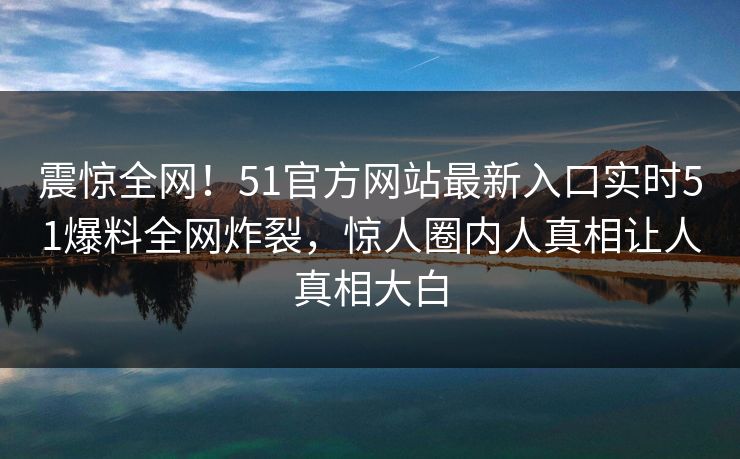 震惊全网！51官方网站最新入口实时51爆料全网炸裂，惊人圈内人真相让人真相大白