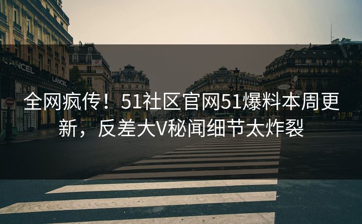 全网疯传！51社区官网51爆料本周更新，反差大V秘闻细节太炸裂