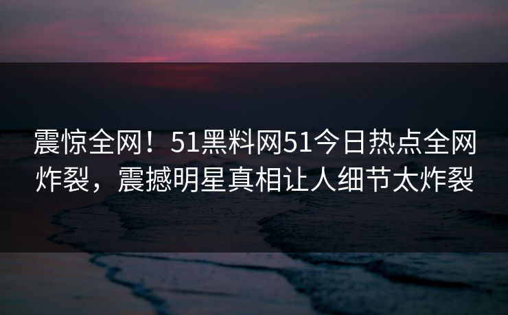 震惊全网！51黑料网51今日热点全网炸裂，震撼明星真相让人细节太炸裂