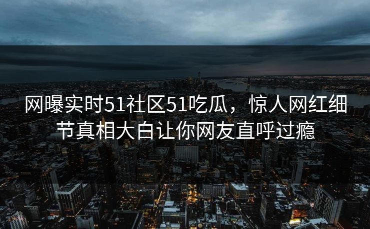 网曝实时51社区51吃瓜，惊人网红细节真相大白让你网友直呼过瘾