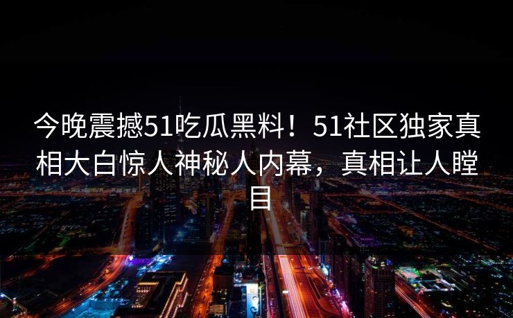 今晚震撼51吃瓜黑料！51社区独家真相大白惊人神秘人内幕，真相让人瞠目