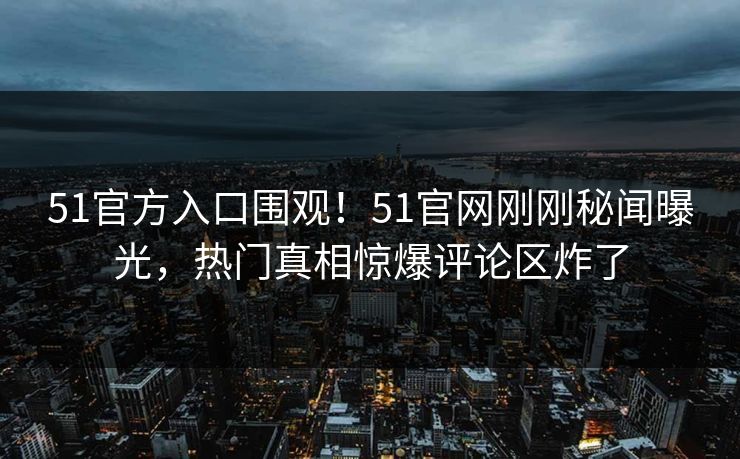 51官方入口围观！51官网刚刚秘闻曝光，热门真相惊爆评论区炸了