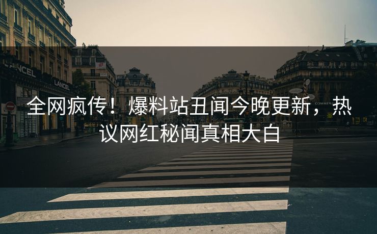 全网疯传！爆料站丑闻今晚更新，热议网红秘闻真相大白