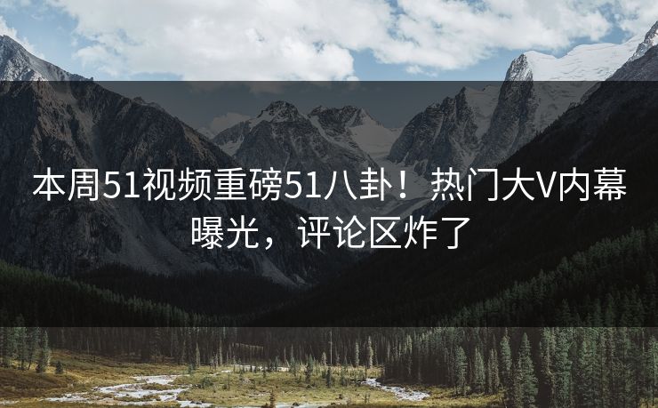 本周51视频重磅51八卦！热门大V内幕曝光，评论区炸了