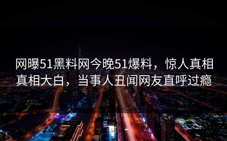 网曝51黑料网今晚51爆料，惊人真相真相大白，当事人丑闻网友直呼过瘾