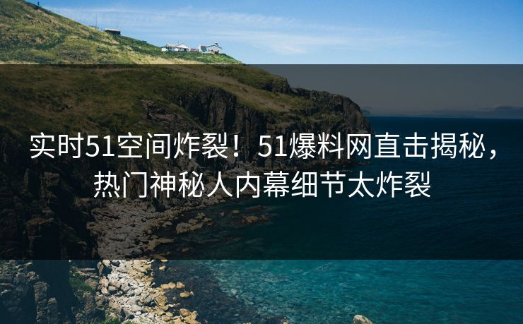实时51空间炸裂！51爆料网直击揭秘，热门神秘人内幕细节太炸裂