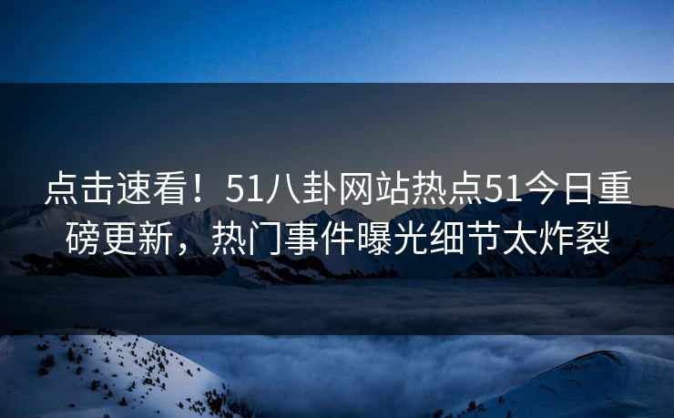 点击速看！51八卦网站热点51今日重磅更新，热门事件曝光细节太炸裂