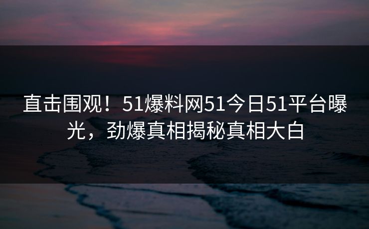直击围观！51爆料网51今日51平台曝光，劲爆真相揭秘真相大白