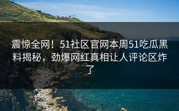 震惊全网！51社区官网本周51吃瓜黑料揭秘，劲爆网红真相让人评论区炸了