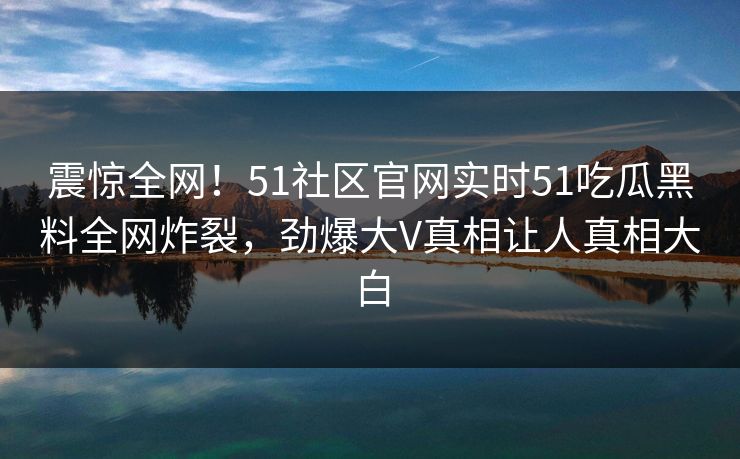 震惊全网！51社区官网实时51吃瓜黑料全网炸裂，劲爆大V真相让人真相大白