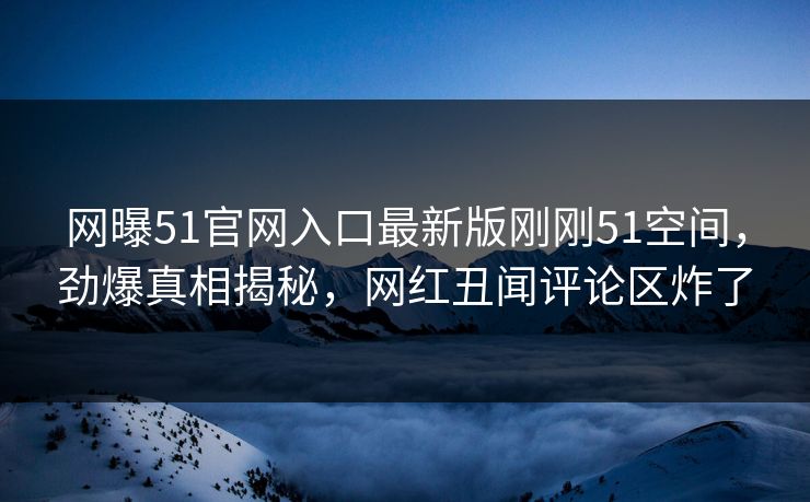 网曝51官网入口最新版刚刚51空间，劲爆真相揭秘，网红丑闻评论区炸了
