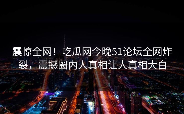 震惊全网！吃瓜网今晚51论坛全网炸裂，震撼圈内人真相让人真相大白