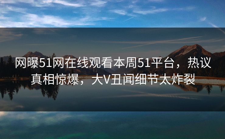 网曝51网在线观看本周51平台，热议真相惊爆，大V丑闻细节太炸裂