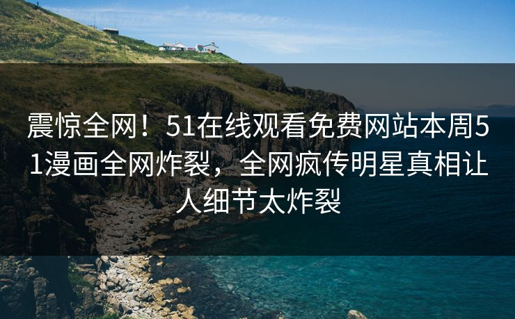 震惊全网！51在线观看免费网站本周51漫画全网炸裂，全网疯传明星真相让人细节太炸裂