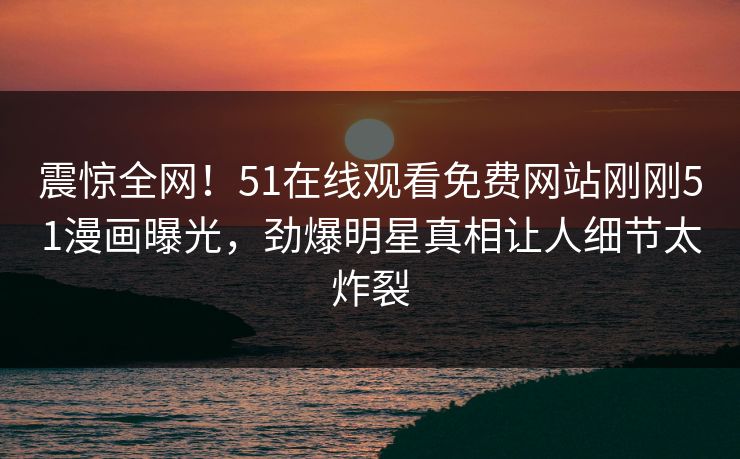 震惊全网！51在线观看免费网站刚刚51漫画曝光，劲爆明星真相让人细节太炸裂