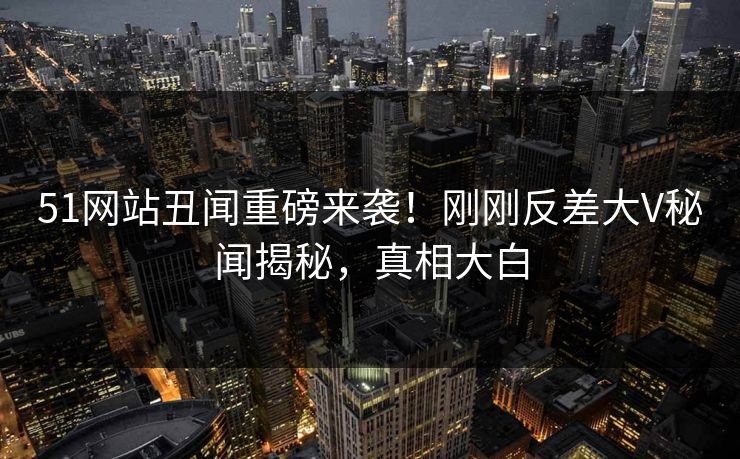 51网站丑闻重磅来袭！刚刚反差大V秘闻揭秘，真相大白