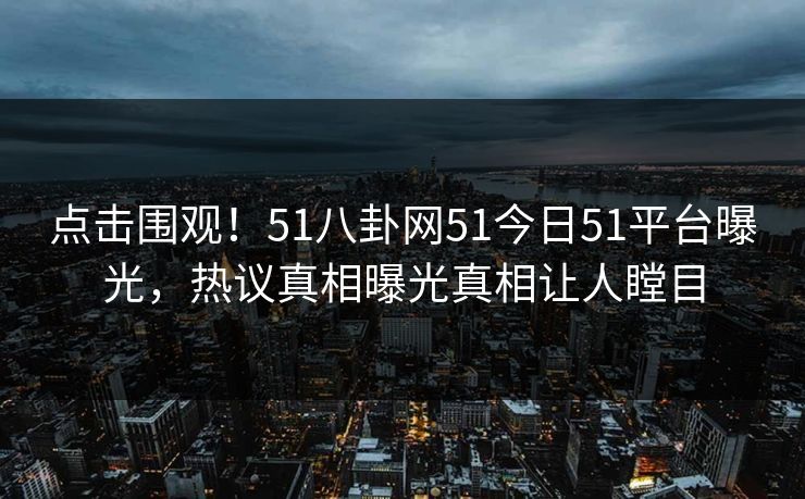 点击围观！51八卦网51今日51平台曝光，热议真相曝光真相让人瞠目