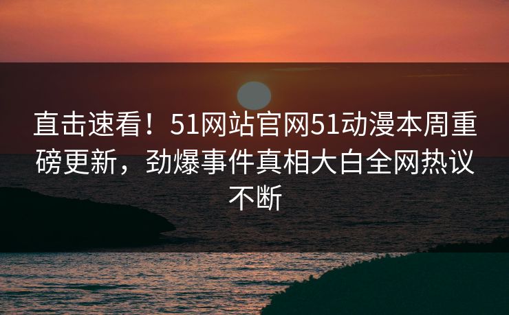 直击速看！51网站官网51动漫本周重磅更新，劲爆事件真相大白全网热议不断