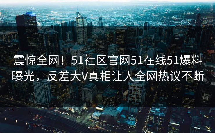 震惊全网！51社区官网51在线51爆料曝光，反差大V真相让人全网热议不断