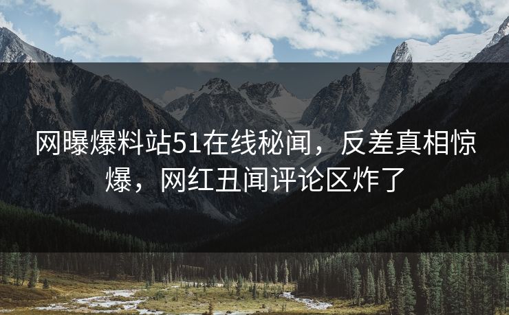 网曝爆料站51在线秘闻，反差真相惊爆，网红丑闻评论区炸了