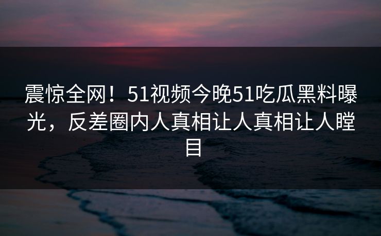 震惊全网！51视频今晚51吃瓜黑料曝光，反差圈内人真相让人真相让人瞠目