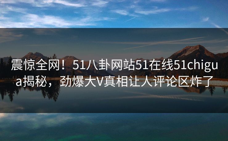 震惊全网！51八卦网站51在线51chigua揭秘，劲爆大V真相让人评论区炸了