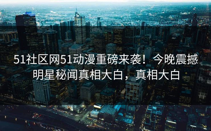 51社区网51动漫重磅来袭！今晚震撼明星秘闻真相大白，真相大白