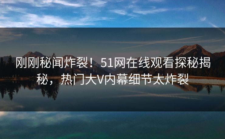 刚刚秘闻炸裂！51网在线观看探秘揭秘，热门大V内幕细节太炸裂