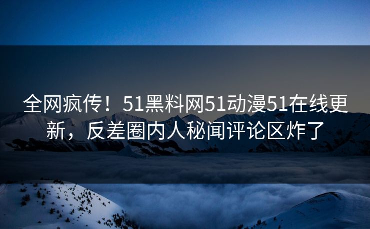 全网疯传！51黑料网51动漫51在线更新，反差圈内人秘闻评论区炸了