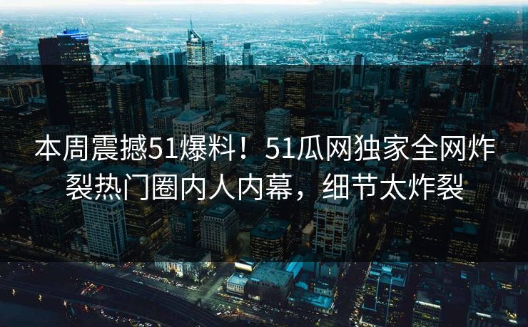 本周震撼51爆料！51瓜网独家全网炸裂热门圈内人内幕，细节太炸裂