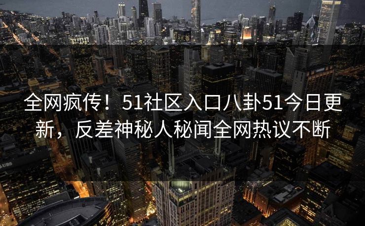 全网疯传！51社区入口八卦51今日更新，反差神秘人秘闻全网热议不断