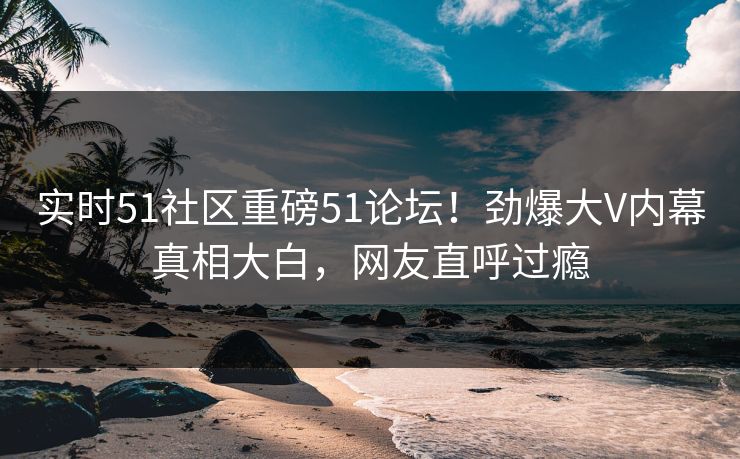 实时51社区重磅51论坛！劲爆大V内幕真相大白，网友直呼过瘾