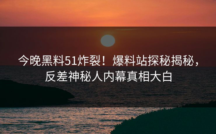 今晚黑料51炸裂！爆料站探秘揭秘，反差神秘人内幕真相大白