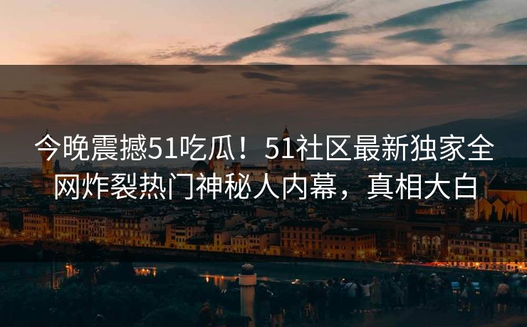 今晚震撼51吃瓜！51社区最新独家全网炸裂热门神秘人内幕，真相大白