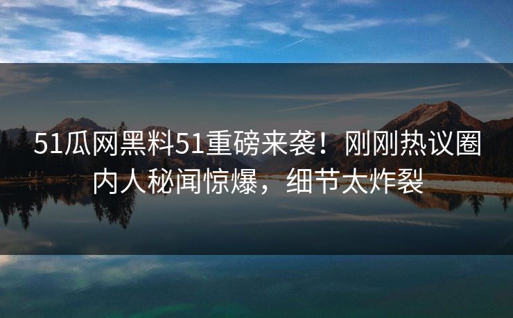 51瓜网黑料51重磅来袭！刚刚热议圈内人秘闻惊爆，细节太炸裂