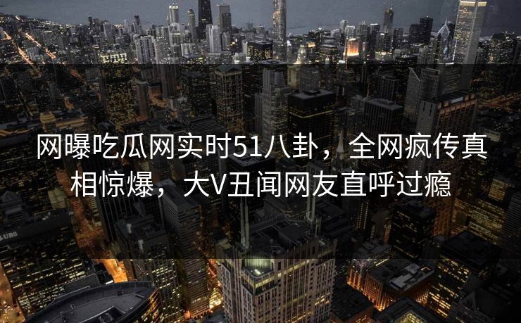 网曝吃瓜网实时51八卦，全网疯传真相惊爆，大V丑闻网友直呼过瘾