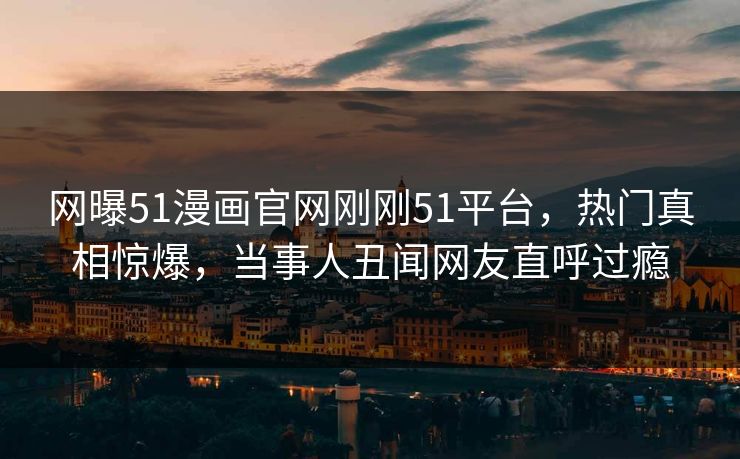 网曝51漫画官网刚刚51平台，热门真相惊爆，当事人丑闻网友直呼过瘾