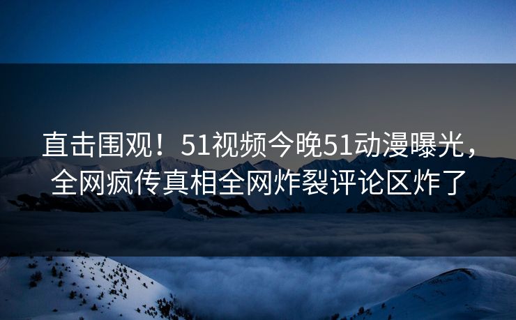 直击围观！51视频今晚51动漫曝光，全网疯传真相全网炸裂评论区炸了
