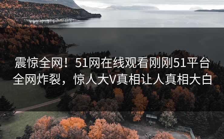 震惊全网！51网在线观看刚刚51平台全网炸裂，惊人大V真相让人真相大白