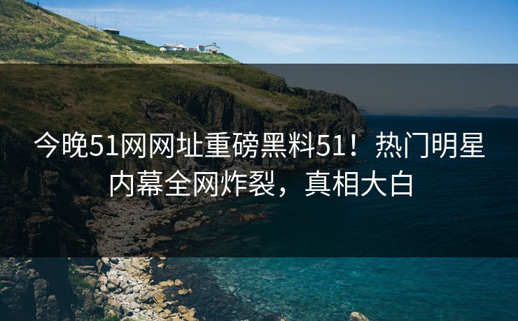 今晚51网网址重磅黑料51！热门明星内幕全网炸裂，真相大白