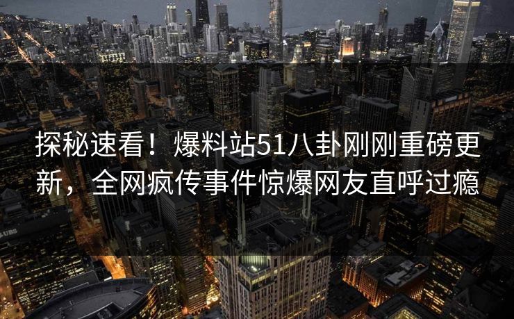 探秘速看！爆料站51八卦刚刚重磅更新，全网疯传事件惊爆网友直呼过瘾