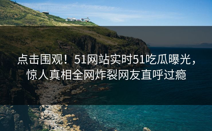点击围观！51网站实时51吃瓜曝光，惊人真相全网炸裂网友直呼过瘾