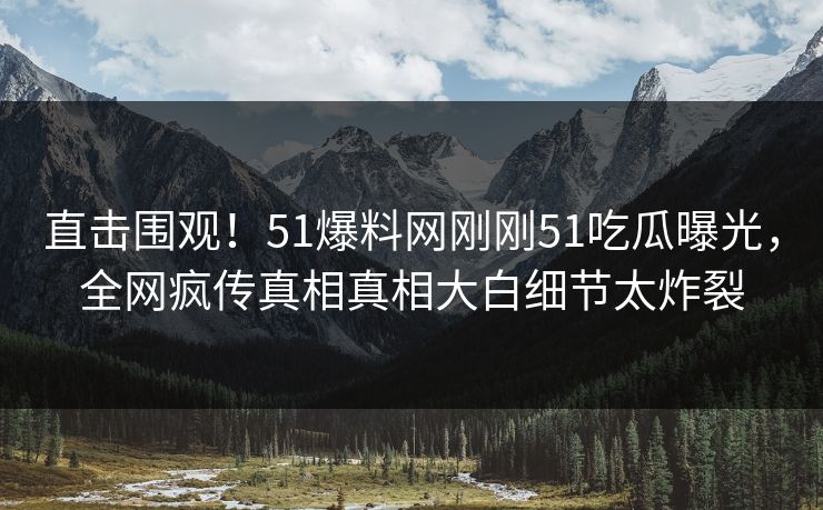直击围观！51爆料网刚刚51吃瓜曝光，全网疯传真相真相大白细节太炸裂