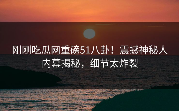 刚刚吃瓜网重磅51八卦！震撼神秘人内幕揭秘，细节太炸裂