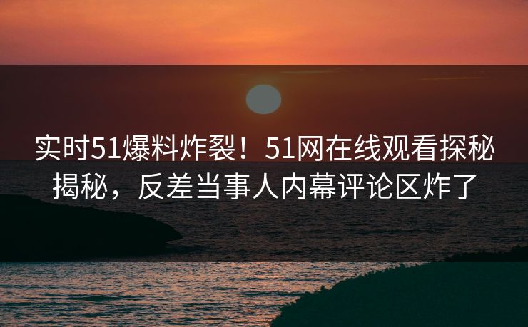 实时51爆料炸裂！51网在线观看探秘揭秘，反差当事人内幕评论区炸了